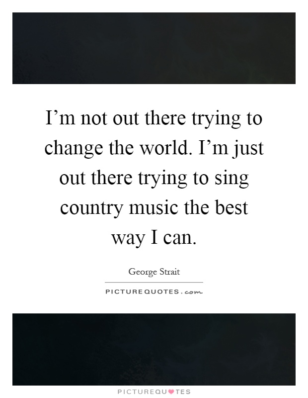 I'm not out there trying to change the world. I'm just out there trying to sing country music the best way I can Picture Quote #1