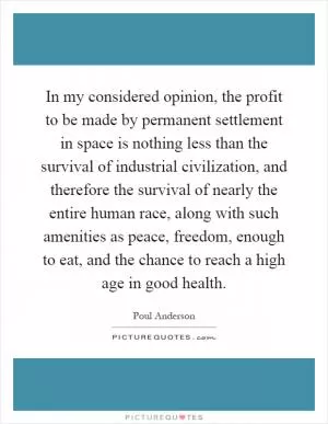 In my considered opinion, the profit to be made by permanent settlement in space is nothing less than the survival of industrial civilization, and therefore the survival of nearly the entire human race, along with such amenities as peace, freedom, enough to eat, and the chance to reach a high age in good health Picture Quote #1