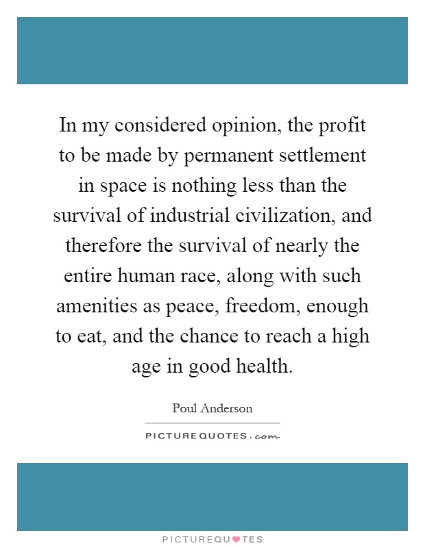 In my considered opinion, the profit to be made by permanent settlement in space is nothing less than the survival of industrial civilization, and therefore the survival of nearly the entire human race, along with such amenities as peace, freedom, enough to eat, and the chance to reach a high age in good health Picture Quote #1