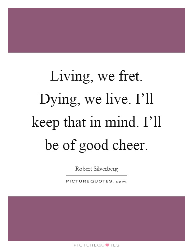 Living, we fret. Dying, we live. I'll keep that in mind. I'll be of good cheer Picture Quote #1
