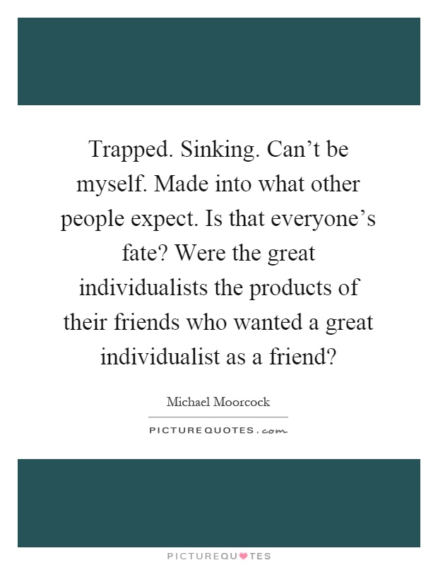 Trapped. Sinking. Can't be myself. Made into what other people expect. Is that everyone's fate? Were the great individualists the products of their friends who wanted a great individualist as a friend? Picture Quote #1