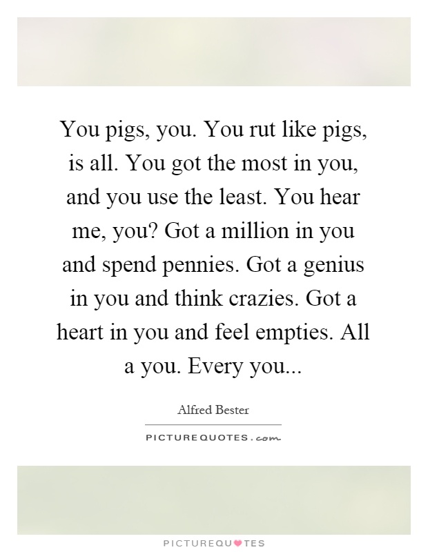 You pigs, you. You rut like pigs, is all. You got the most in you, and you use the least. You hear me, you? Got a million in you and spend pennies. Got a genius in you and think crazies. Got a heart in you and feel empties. All a you. Every you Picture Quote #1