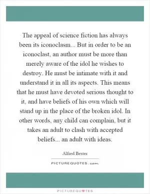 The appeal of science fiction has always been its iconoclasm... But in order to be an iconoclast, an author must be more than merely aware of the idol he wishes to destroy. He must be intimate with it and understand it in all its aspects. This means that he must have devoted serious thought to it, and have beliefs of his own which will stand up in the place of the broken idol. In other words, any child can complain, but it takes an adult to clash with accepted beliefs... an adult with ideas Picture Quote #1