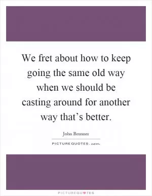 We fret about how to keep going the same old way when we should be casting around for another way that’s better Picture Quote #1