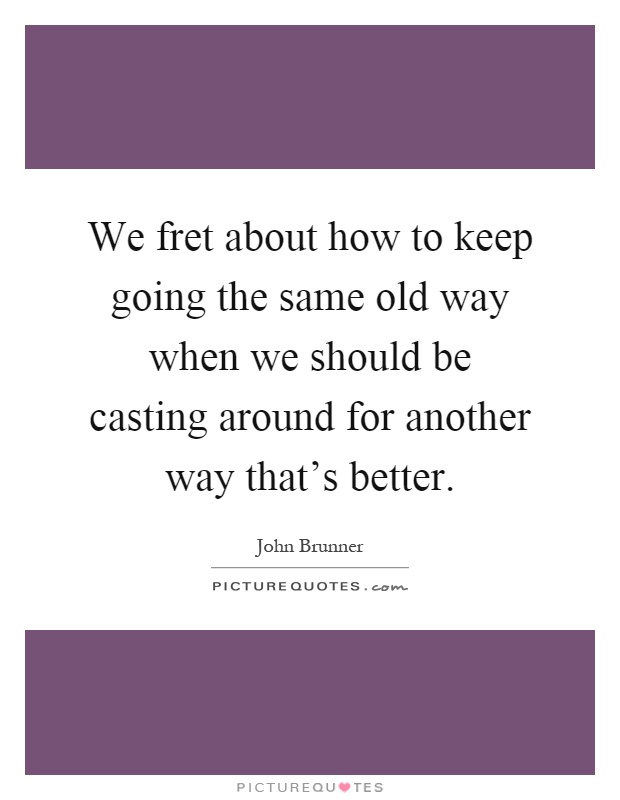 We fret about how to keep going the same old way when we should be casting around for another way that's better Picture Quote #1