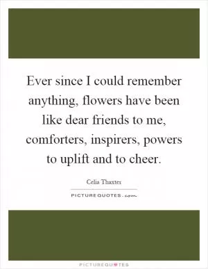 Ever since I could remember anything, flowers have been like dear friends to me, comforters, inspirers, powers to uplift and to cheer Picture Quote #1