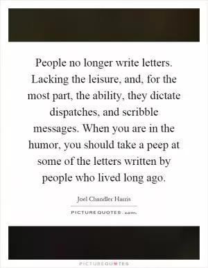 People no longer write letters. Lacking the leisure, and, for the most part, the ability, they dictate dispatches, and scribble messages. When you are in the humor, you should take a peep at some of the letters written by people who lived long ago Picture Quote #1