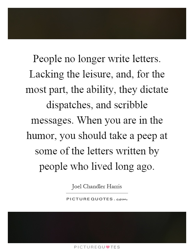 People no longer write letters. Lacking the leisure, and, for the most part, the ability, they dictate dispatches, and scribble messages. When you are in the humor, you should take a peep at some of the letters written by people who lived long ago Picture Quote #1