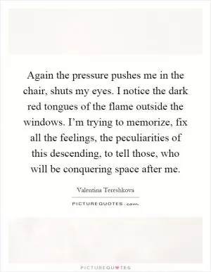 Again the pressure pushes me in the chair, shuts my eyes. I notice the dark red tongues of the flame outside the windows. I’m trying to memorize, fix all the feelings, the peculiarities of this descending, to tell those, who will be conquering space after me Picture Quote #1