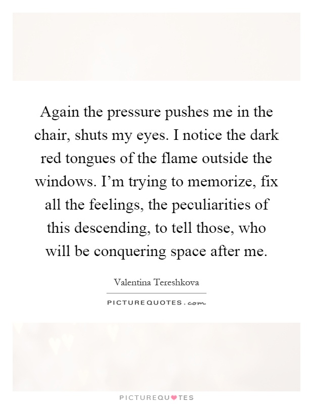 Again the pressure pushes me in the chair, shuts my eyes. I notice the dark red tongues of the flame outside the windows. I'm trying to memorize, fix all the feelings, the peculiarities of this descending, to tell those, who will be conquering space after me Picture Quote #1