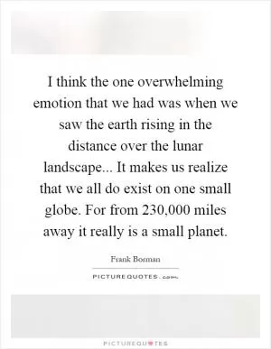 I think the one overwhelming emotion that we had was when we saw the earth rising in the distance over the lunar landscape... It makes us realize that we all do exist on one small globe. For from 230,000 miles away it really is a small planet Picture Quote #1