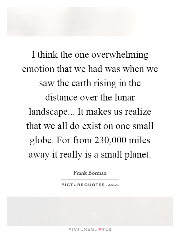 I think the one overwhelming emotion that we had was when we saw the earth rising in the distance over the lunar landscape... It makes us realize that we all do exist on one small globe. For from 230,000 miles away it really is a small planet Picture Quote #1