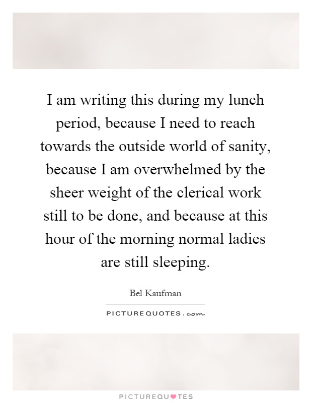 I am writing this during my lunch period, because I need to reach towards the outside world of sanity, because I am overwhelmed by the sheer weight of the clerical work still to be done, and because at this hour of the morning normal ladies are still sleeping Picture Quote #1