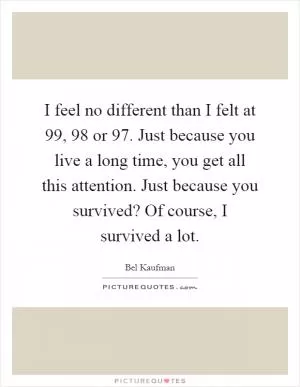 I feel no different than I felt at 99, 98 or 97. Just because you live a long time, you get all this attention. Just because you survived? Of course, I survived a lot Picture Quote #1