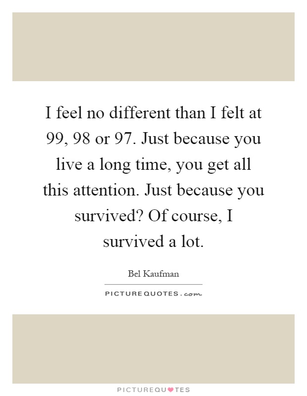 I feel no different than I felt at 99, 98 or 97. Just because you live a long time, you get all this attention. Just because you survived? Of course, I survived a lot Picture Quote #1
