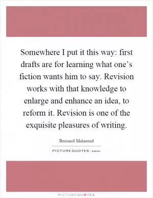 Somewhere I put it this way: first drafts are for learning what one’s fiction wants him to say. Revision works with that knowledge to enlarge and enhance an idea, to reform it. Revision is one of the exquisite pleasures of writing Picture Quote #1