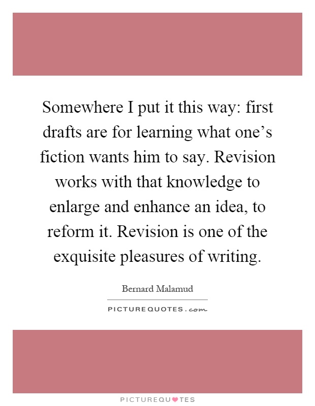 Somewhere I put it this way: first drafts are for learning what one's fiction wants him to say. Revision works with that knowledge to enlarge and enhance an idea, to reform it. Revision is one of the exquisite pleasures of writing Picture Quote #1