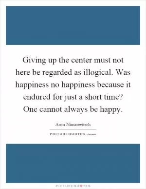 Giving up the center must not here be regarded as illogical. Was happiness no happiness because it endured for just a short time? One cannot always be happy Picture Quote #1