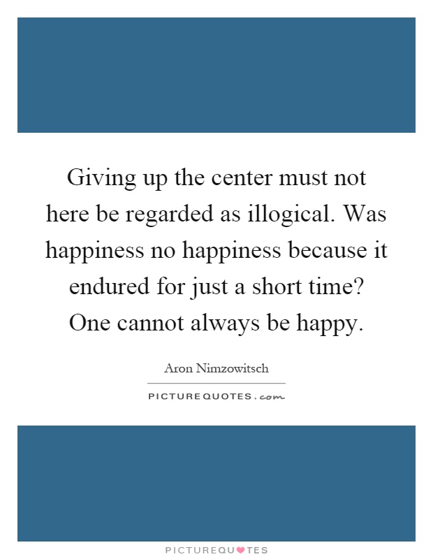 Giving up the center must not here be regarded as illogical. Was happiness no happiness because it endured for just a short time? One cannot always be happy Picture Quote #1