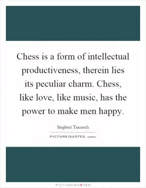 Chess is a form of intellectual productiveness, therein lies its peculiar charm. Chess, like love, like music, has the power to make men happy Picture Quote #1