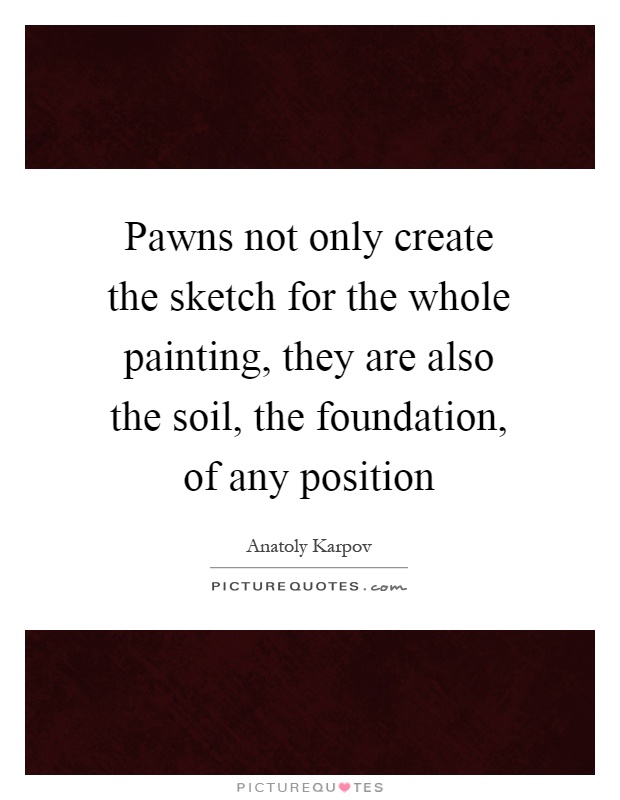 Pawns not only create the sketch for the whole painting, they are also the soil, the foundation, of any position Picture Quote #1