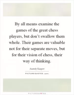 By all means examine the games of the great chess players, but don’t swallow them whole. Their games are valuable not for their separate moves, but for their vision of chess, their way of thinking Picture Quote #1