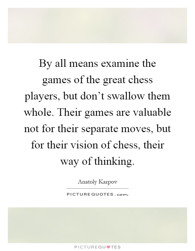 By all means examine the games of the great chess players, but don't swallow them whole. Their games are valuable not for their separate moves, but for their vision of chess, their way of thinking Picture Quote #1