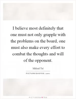 I believe most definitely that one must not only grapple with the problems on the board, one must also make every effort to combat the thoughts and will of the opponent Picture Quote #1