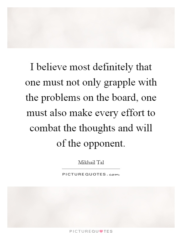 I believe most definitely that one must not only grapple with the problems on the board, one must also make every effort to combat the thoughts and will of the opponent Picture Quote #1