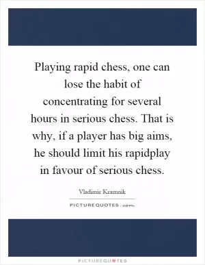 Playing rapid chess, one can lose the habit of concentrating for several hours in serious chess. That is why, if a player has big aims, he should limit his rapidplay in favour of serious chess Picture Quote #1
