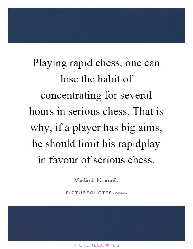 Playing rapid chess, one can lose the habit of concentrating for several hours in serious chess. That is why, if a player has big aims, he should limit his rapidplay in favour of serious chess Picture Quote #1