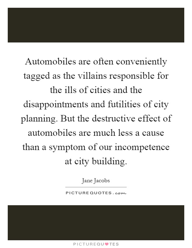 Automobiles are often conveniently tagged as the villains responsible for the ills of cities and the disappointments and futilities of city planning. But the destructive effect of automobiles are much less a cause than a symptom of our incompetence at city building Picture Quote #1