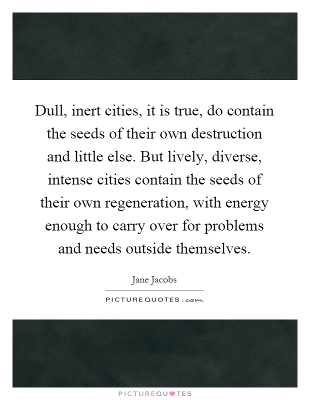 Dull, inert cities, it is true, do contain the seeds of their own destruction and little else. But lively, diverse, intense cities contain the seeds of their own regeneration, with energy enough to carry over for problems and needs outside themselves Picture Quote #1