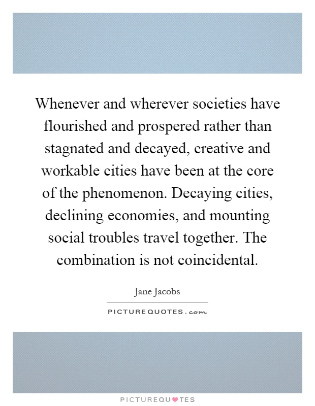 Whenever and wherever societies have flourished and prospered rather than stagnated and decayed, creative and workable cities have been at the core of the phenomenon. Decaying cities, declining economies, and mounting social troubles travel together. The combination is not coincidental Picture Quote #1