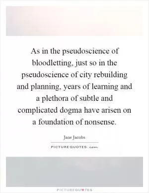 As in the pseudoscience of bloodletting, just so in the pseudoscience of city rebuilding and planning, years of learning and a plethora of subtle and complicated dogma have arisen on a foundation of nonsense Picture Quote #1