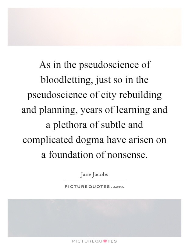 As in the pseudoscience of bloodletting, just so in the pseudoscience of city rebuilding and planning, years of learning and a plethora of subtle and complicated dogma have arisen on a foundation of nonsense Picture Quote #1
