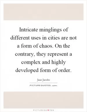 Intricate minglings of different uses in cities are not a form of chaos. On the contrary, they represent a complex and highly developed form of order Picture Quote #1