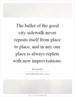 The ballet of the good city sidewalk never repeats itself from place to place, and in any one place is always replete with new improvisations Picture Quote #1