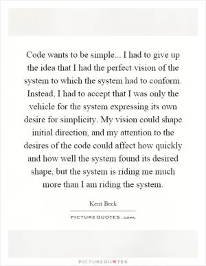 Code wants to be simple... I had to give up the idea that I had the perfect vision of the system to which the system had to conform. Instead, I had to accept that I was only the vehicle for the system expressing its own desire for simplicity. My vision could shape initial direction, and my attention to the desires of the code could affect how quickly and how well the system found its desired shape, but the system is riding me much more than I am riding the system Picture Quote #1