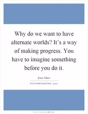 Why do we want to have alternate worlds? It’s a way of making progress. You have to imagine something before you do it Picture Quote #1