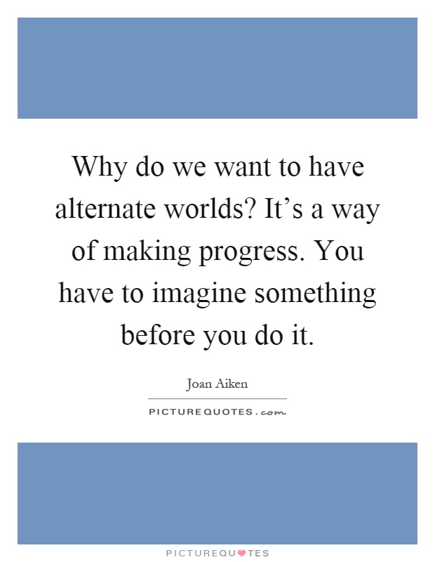Why do we want to have alternate worlds? It's a way of making progress. You have to imagine something before you do it Picture Quote #1
