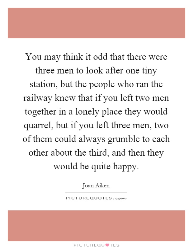 You may think it odd that there were three men to look after one tiny station, but the people who ran the railway knew that if you left two men together in a lonely place they would quarrel, but if you left three men, two of them could always grumble to each other about the third, and then they would be quite happy Picture Quote #1