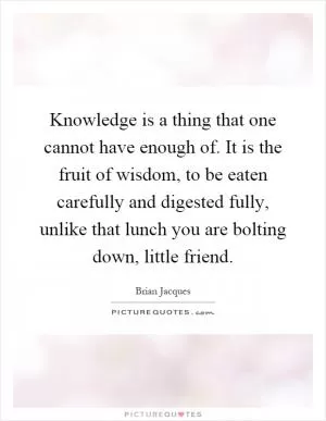 Knowledge is a thing that one cannot have enough of. It is the fruit of wisdom, to be eaten carefully and digested fully, unlike that lunch you are bolting down, little friend Picture Quote #1