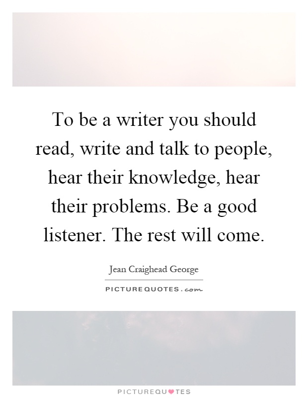 To be a writer you should read, write and talk to people, hear their knowledge, hear their problems. Be a good listener. The rest will come Picture Quote #1