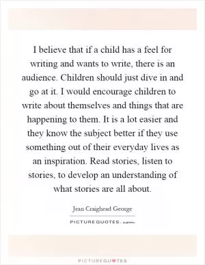 I believe that if a child has a feel for writing and wants to write, there is an audience. Children should just dive in and go at it. I would encourage children to write about themselves and things that are happening to them. It is a lot easier and they know the subject better if they use something out of their everyday lives as an inspiration. Read stories, listen to stories, to develop an understanding of what stories are all about Picture Quote #1