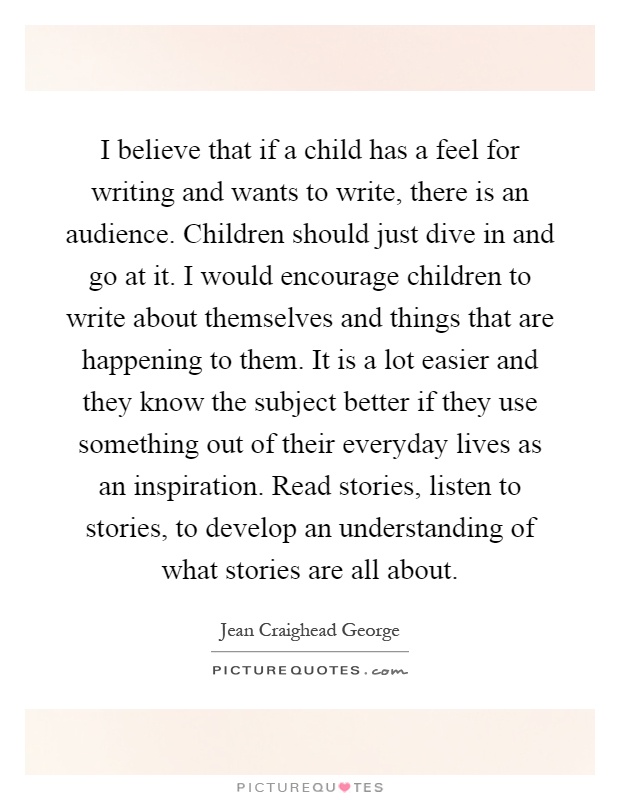 I believe that if a child has a feel for writing and wants to write, there is an audience. Children should just dive in and go at it. I would encourage children to write about themselves and things that are happening to them. It is a lot easier and they know the subject better if they use something out of their everyday lives as an inspiration. Read stories, listen to stories, to develop an understanding of what stories are all about Picture Quote #1