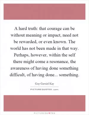 A hard truth: that courage can be without meaning or impact, need not be rewarded, or even known. The world has not been made in that way. Perhaps, however, within the self there might come a resonance, the awareness of having done something difficult, of having done... something Picture Quote #1