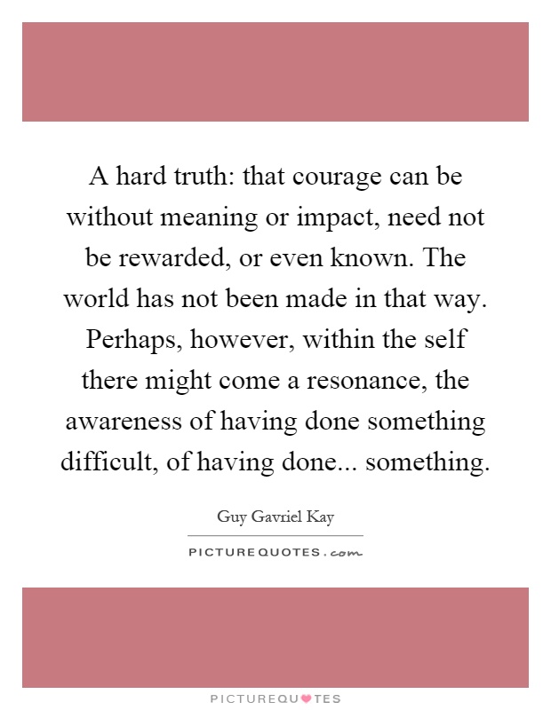 A hard truth: that courage can be without meaning or impact, need not be rewarded, or even known. The world has not been made in that way. Perhaps, however, within the self there might come a resonance, the awareness of having done something difficult, of having done... something Picture Quote #1