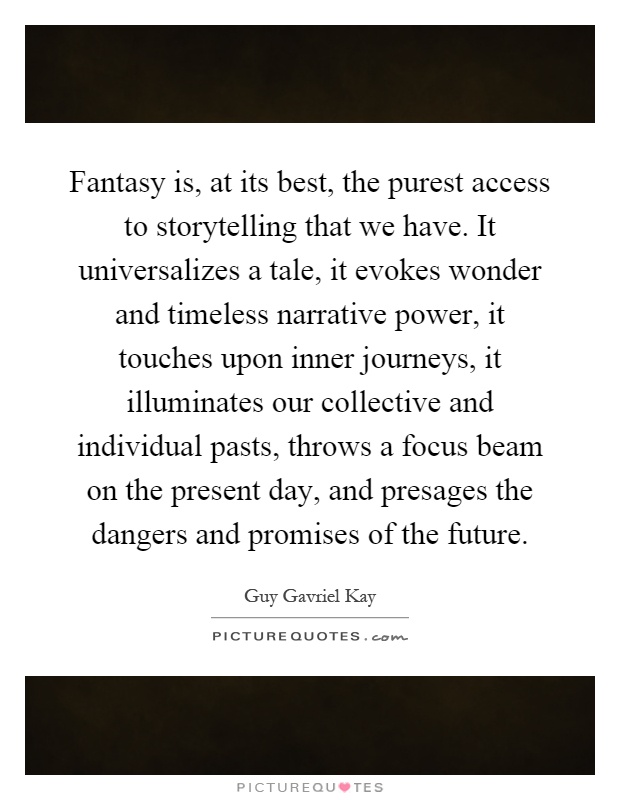 Fantasy is, at its best, the purest access to storytelling that we have. It universalizes a tale, it evokes wonder and timeless narrative power, it touches upon inner journeys, it illuminates our collective and individual pasts, throws a focus beam on the present day, and presages the dangers and promises of the future Picture Quote #1