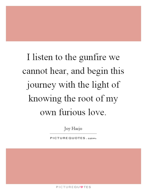 I listen to the gunfire we cannot hear, and begin this journey with the light of knowing the root of my own furious love Picture Quote #1